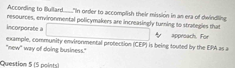 According to Bullard......."In order to accomplish their mission in an era of dwindling 
resources, environmental policymakers are increasingly turning to strategies that 
incorporate a 
approach. For 
example, community environmental protection (CEP) is being touted by the EPA as a 
"new" way of doing business." 
Question 5 (5 points)