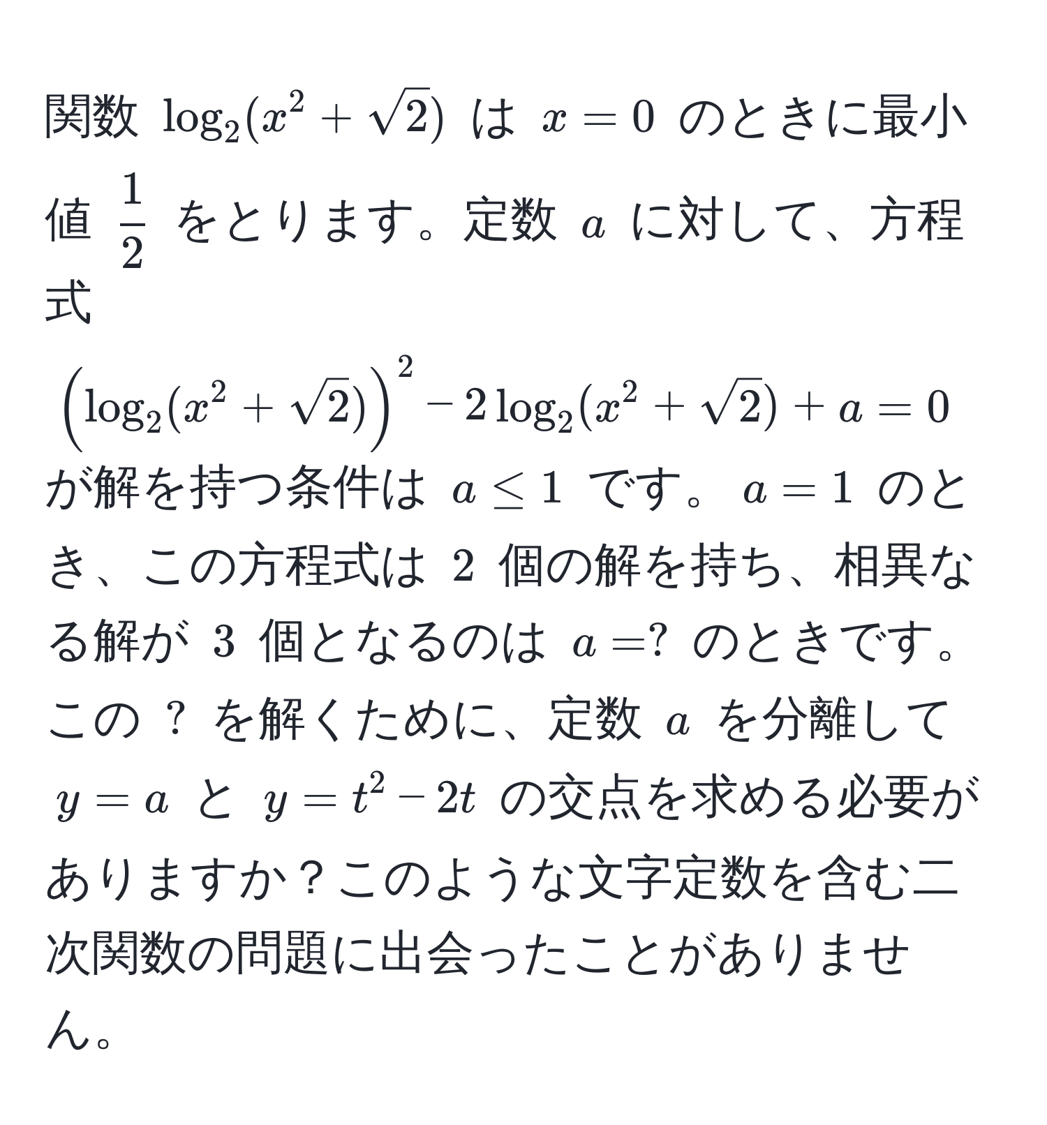 関数 $log_2(x^2 + sqrt(2))$ は $x = 0$ のときに最小値 $ 1/2 $ をとります。定数 $a$ に対して、方程式 $(log_2(x^2 + sqrt(2)))^2 - 2log_2(x^2 + sqrt(2)) + a = 0$ が解を持つ条件は $a ≤ 1$ です。$a = 1$ のとき、この方程式は $2$ 個の解を持ち、相異なる解が $3$ 個となるのは $a = ?$ のときです。この $?$ を解くために、定数 $a$ を分離して $y = a$ と $y = t^2 - 2t$ の交点を求める必要がありますか？このような文字定数を含む二次関数の問題に出会ったことがありません。