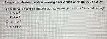 Answer the following question involving a conversion within the USCS system.
The customer bought a peck of flour. How many cubic inches of flour did he buy?
33.6in^3
67.2in.^3
2688in^3
537.6in^3