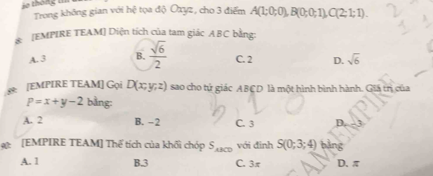 Trong không gian với hệ tọa độ Oxyz, cho 3 điểm A(1;0;0), B(0;0;1), C(2;1;1). 
8: [EMPIRE TEAM] Diện tích của tam giác ABC bằng:
B.  sqrt(6)/2 
A. 3 C. 2 D. sqrt(6)
8: [EMPIRE TEAM] Gọi D(x;y;z) sao cho tứ giác ABCD là một hình bình hành. Giá trị của
P=x+y-2 bằng:
A. 2 B. -2 C. 3 D.
0 [EMPIRE TEAM] Thể tích của khối chóp S_ABCD với đinh S(0;3;4) bàng
A. 1 B. 3 C. 3π D、 π