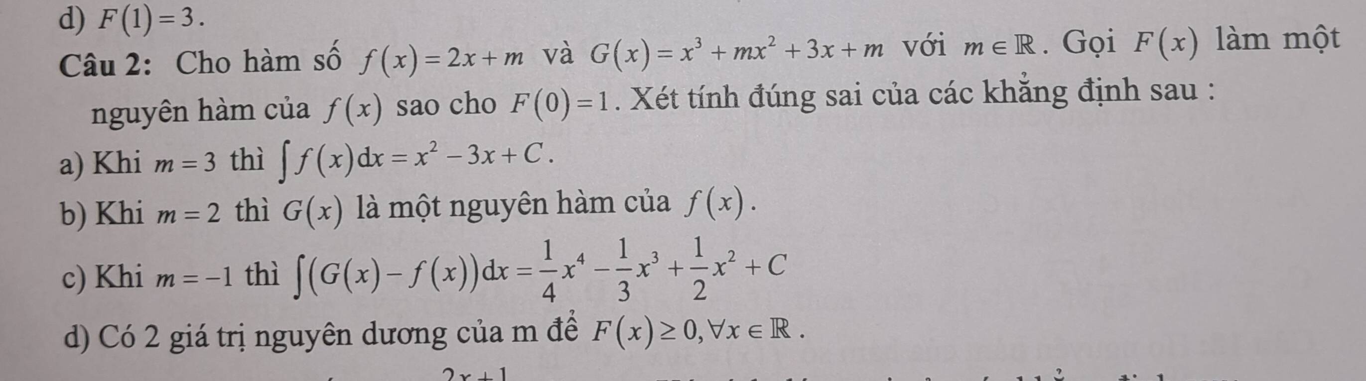 d) F(1)=3. 
Câu 2: Cho hàm số f(x)=2x+m và G(x)=x^3+mx^2+3x+m với m∈ R. Gọi F(x) làm một
nguyên hàm của f(x) sao cho F(0)=1. Xét tính đúng sai của các khẳng định sau :
a) Khi m=3 thì ∈t f(x)dx=x^2-3x+C.
b) Khi m=2 thì G(x) là một nguyên hàm của f(x).
c) Khi m=-1 thì ∈t (G(x)-f(x))dx= 1/4 x^4- 1/3 x^3+ 1/2 x^2+C
d) Có 2 giá trị nguyên dương của m để F(x)≥ 0, forall x∈ R.
2x+1