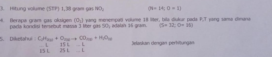 Hitung volume (STP) 1,38 gram gas NO_2 (N=14;O=1)
4. Berapa gram gas oksigen (O_2) yang menempati volume 18 liter, bila diukur pada P, T yang sama dimana 
pada kondisi tersebut massa 3 liter gas SO_2 adalah 16 gram. (S=32;O=16)
5. Diketahui ： C_2H_2(g)+O_2(g)to CO_2(g)+H_2O_(g)... L 15 L … L Jelaskan dengan perhitungan
15 L 25 L.. L