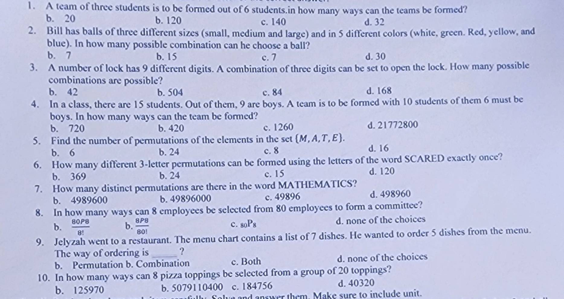 A team of three students is to be formed out of 6 students.in how many ways can the teams be formed?
b. 20 b. 120 c. 140 d. 32
2. Bill has balls of three different sizes (small, medium and large) and in 5 different colors (white, green. Red, yellow, and
blue). In how many possible combination can he choose a ball?
b. 7 b. 15 c. 7 d. 30
3. A number of lock has 9 different digits. A combination of three digits can be set to open the lock. How many possible
combinations are possible?
b. 42 b. 504 c. 84 d. 168
4. In a class, there are 15 students. Out of them, 9 are boys. A team is to be formed with 10 students of them 6 must be
boys. In how many ways can the team be formed?
b. 720 b. 420 c. 1260 d. 21772800
5. Find the number of permutations of the elements in the set  M,A,T,E.
b. 6 b. 24 c. 8
d. 16
6. How many different 3 -letter permutations can be formed using the letters of the word SCARED exactly once?
b. 369 b. 24 c. 15 d. 120
7. How many distinct permutations are there in the word MATHEMATICS?
b. 4989600 b. 49896000 c. 49896 d. 498960
8. In how many ways can 8 employees be selected from 80 employees to form a committee?
b.  80P8/8!   8P8/80!  d. none of the choices
b.
c. _80P_8
9. Jelyzah went to a restaurant. The menu chart contains a list of 7 dishes. He wanted to order 5 dishes from the menu.
The way of ordering is _?
b. Permutation b. Combination c. Both d. none of the choices
10. In how many ways can 8 pizza toppings be selected from a group of 20 toppings?
b. 125970 b. 5079110400 c. 184756 d. 40320
answer them Make sure to include unit.