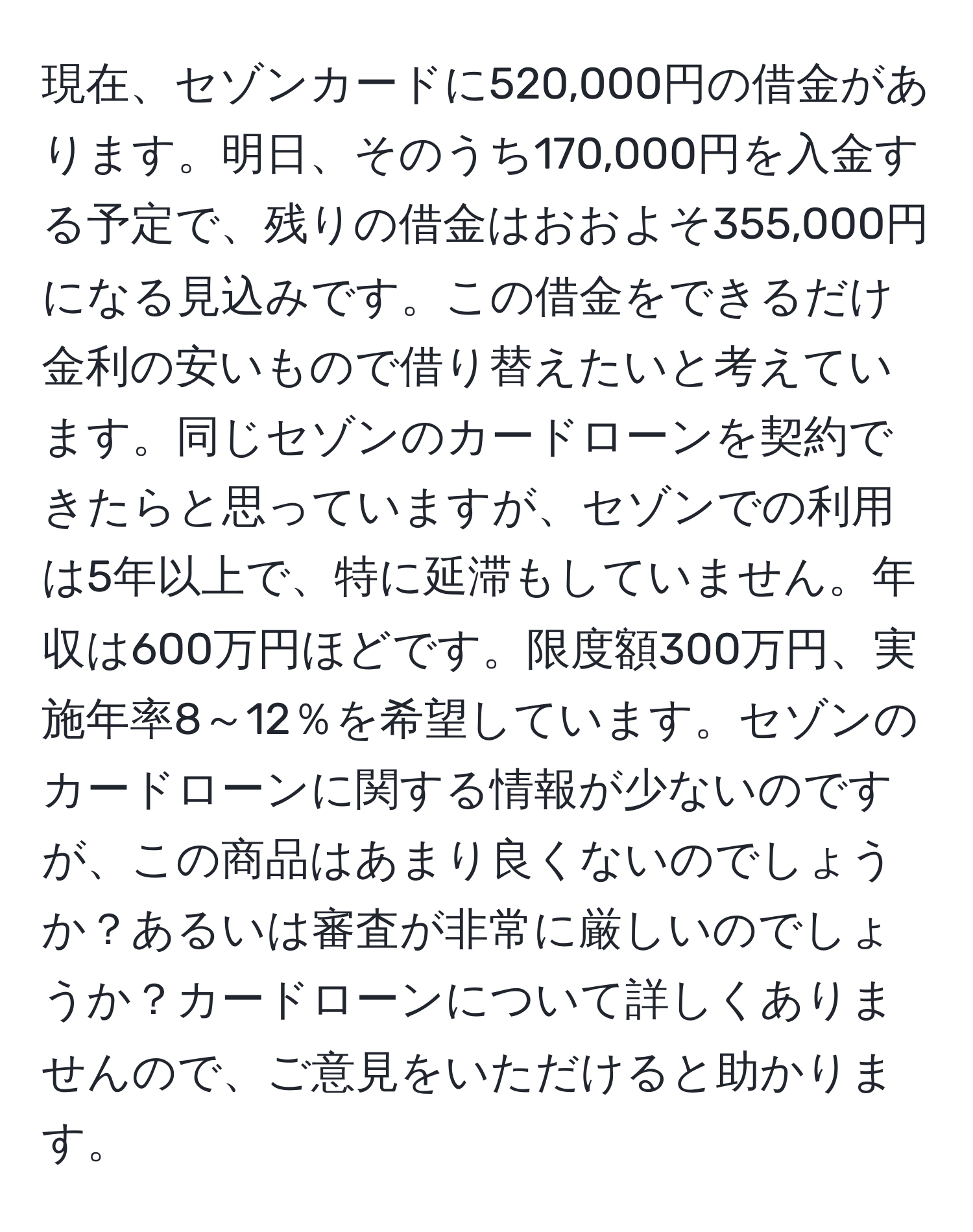 現在、セゾンカードに520,000円の借金があります。明日、そのうち170,000円を入金する予定で、残りの借金はおおよそ355,000円になる見込みです。この借金をできるだけ金利の安いもので借り替えたいと考えています。同じセゾンのカードローンを契約できたらと思っていますが、セゾンでの利用は5年以上で、特に延滞もしていません。年収は600万円ほどです。限度額300万円、実施年率8～12％を希望しています。セゾンのカードローンに関する情報が少ないのですが、この商品はあまり良くないのでしょうか？あるいは審査が非常に厳しいのでしょうか？カードローンについて詳しくありませんので、ご意見をいただけると助かります。