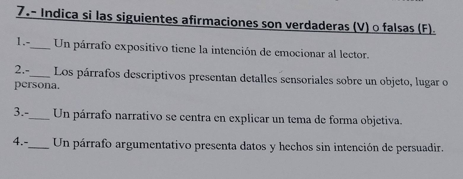 7.- Indica si las siguientes afirmaciones son verdaderas (V) o falsas (F). 
1.-_ Un párrafo expositivo tiene la intención de emocionar al lector. 
2.-_ Los párrafos descriptivos presentan detalles sensoriales sobre un objeto, lugar o 
persona. 
3.-_ Un párrafo narrativo se centra en explicar un tema de forma objetiva. 
4.-_ Un párrafo argumentativo presenta datos y hechos sin intención de persuadir.