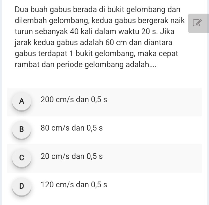 Dua buah gabus berada di bukit gelombang dan
dilembah gelombang, kedua gabus bergerak naik
turun sebanyak 40 kali dalam waktu 20 s. Jika
jarak kedua gabus adalah 60 cm dan diantara
gabus terdapat 1 bukit gelombang, maka cepat
rambat dan periode gelombang adalah....
A 200 cm/s dan 0,5 s
B 80 cm/s dan 0,5 s
C 20 cm/s dan 0,5 s
D 120 cm/s dan 0,5 s