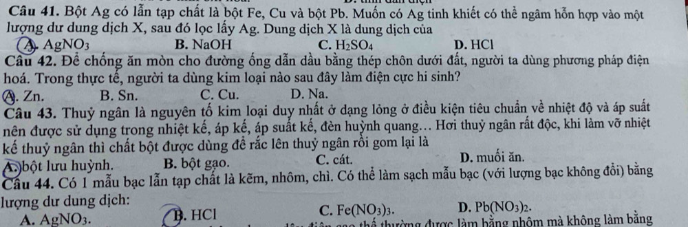 Bột Ag có lẫn tạp chất là bột Fe, Cu và bột Pb. Muốn có Ag tinh khiết có thể ngâm hỗn hợp vào một
lượng dư dung dịch X, sau đó lọc lấy Ag. Dung dịch X là dung dịch của
A AgNO_3 B. NaOH C. H_2SO_4 D. HCl
Cầu 42. Để chống ăn mòn cho đường ống dẫn dầu bằng thép chôn dưới đất, người ta dùng phương pháp điện
hoá. Trong thực tế, người ta dùng kim loại nào sau đây làm điện cực hi sinh?
A. Zn. B. Sn. C. Cu. D. Na.
Câu 43. Thuỷ ngân là nguyên tố kim loại duy nhất ở dạng lỏng ở điều kiện tiêu chuẩn về nhiệt độ và áp suất
nên được sử dụng trong nhiệt kế, áp kế, áp suất kế, đèn huỳnh quang... Hơi thuỷ ngân rất độc, khi làm vỡ nhiệt
kể thuỷ ngân thì chất bột được dùng đề rắc lên thuỷ ngân rồi gom lại là
A. )bột lưu huỳnh. B. bột gạo. C. cát.
D. muối ăn.
Cầu 44. Có 1 mẫu bạc lẫn tạp chất là kẽm, nhôm, chì. Có thể làm sạch mẫu bạc (với lượng bạc không đổi) bằng
lượng dư dung dịch:
A. As NO_3. B. HCl C. Fe(NO_3)_3. D. Pb(NO_3)_2. 
ao thể thường được làm bằng nhôm mà không làm bằng