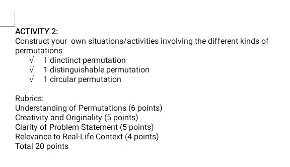 ACTIVITY 2: 
Construct your own situations/activities involving the different kinds of 
permutations 
sqrt() 1 dinctinct permutation 
√ 1 distinguishable permutation 
√ 1 circular permutation 
Rubrics: 
Understanding of Permutations (6 points) 
Creativity and Originality (5 points) 
Clarity of Problem Statement (5 points) 
Relevance to Real-Life Context (4 points) 
Total 20 points