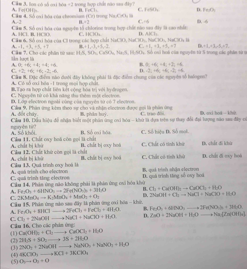 Ion có số oxi hóa +2 trong hợp chất nào sau đây?
C.
A. l c(OH)_3. B. FeCl_3. FeSO_4. D. Fe_2O_3
Câu 4. Số oxi hóa của chromium (Cr) trong Na_2CrO_4 lā
A.-2 B.+2 C. +6 D. -6
Câu 5. Số oxi hóa của nguyên tố chlorine trong hợp chất nào sau đây là cao nhất:
A. HCl. B. HClO. C. HClO₄. D. AlCl_3.
Câu 6. Số oxi hóa của Cl trong các hợp chất NaClO, NaClO_2 , Na CIO_3 , N aClO_4 là
A. -1, +3, +5, +7 B.+1,-3,+5,-2. C. +1,+3,+5,+7 D.+1,+3,-5,+7.
Câu 7. Cho các phân tử sau: H_2S,SO_3,CaSO_4,Na_2S,H_2SO_4. Số oxi hoá của nguyên tử S trong các phân tử tr
lần lượt là
A. 0; +6; +4; +4; +6. B. ); +6; +4; +2; +6
C. +2; +6; +6; -2; -6. D. -2;+6; +6 : - 2:+ 6
Câu 8. Đặc điểm nào dưới đây không phải là đặc điểm chung của các nguyên tổ halogen?
A. Có số oxi hóa -1 trong mọi hợp chất.
B.Tạo ra hợp chất liên kết cộng hóa trị với hydrogen.
C. Nguyên tử có khả năng thu thêm một electron.
D. Lớp electron ngoài cùng của nguyên tử có 7 electron.
Câu 9. Phản ứng kèm theo sự cho và nhận electron được gọi là phản ứng
A. đốt cháy. B. phân huỷ. C. trao đổi. D. oxi hoá  khử.
Câu 10. Dấu hiệu để nhận biết một phản ứng oxi hóa - khử là dựa trên sự thay đổi đại lượng nào sau đây củ
nguyên tử?
A. Số khối. B. Số oxi hóa. C. Số hiệu D. Số mol.
Câu 11. Chất oxy hoá còn gọi là chất
A. chất bị khử B. chất bị oxy hoá C. Chất có tính khử D. chất đi khừ
Câu 12. Chất khử còn gọi là chất
A. chất bị khử B. chất bị oxy hoá C. Chất có tính khử D. chất đi oxy hoá
Câu 13. Quá trình oxy hoá là
A. quá trình cho electron B. quá trình nhận electron
C. quá trình tăng electron D. quá trình tăng số oxy hoá
Câu 14. Phản ứng nào không phải là phản ứng oxi hóa khử
A. Fe_2O_3+6HNO_3to 2Fe(NO_3)_3+3H_2O
B. Cl_2+Ca(OH)_2to CaOCl_2+H_2O
C. 2KMnO_4to K_2MnO_4+MnO_2+O_2
D. 2NaOH+Cl_2to NaCl+NaClO+H_2O
Câu 15. Phản ứng nào sau đây là phản ứng oxi hóa - khử.
A. Fe_3O_4+8HClto 2FeCl_3+FeCl_2+4H_2O. B. Fe_2O_3+6HNO_3to 2Fe(NO_3)_3+3H_2O.
C. Cl_2+2NaOHto NaCl+NaClO+H_2O. D. ZnO+2NaOH+H_2Oto Na_2[Zn(OH)_4].
Câu 16. Cho các phản ứng:
(1) Ca(OH)_2+Cl_2to CaOCl_2+H_2O
(2) 2H_2S+SO_2to 3S+2H_2O
(3) 2NO_2+2NaOHto NaNO_3+NaNO_2+H_2O
(4) 4KClO_3to KCl+3KClO_4
(5) O_3to O_2+O