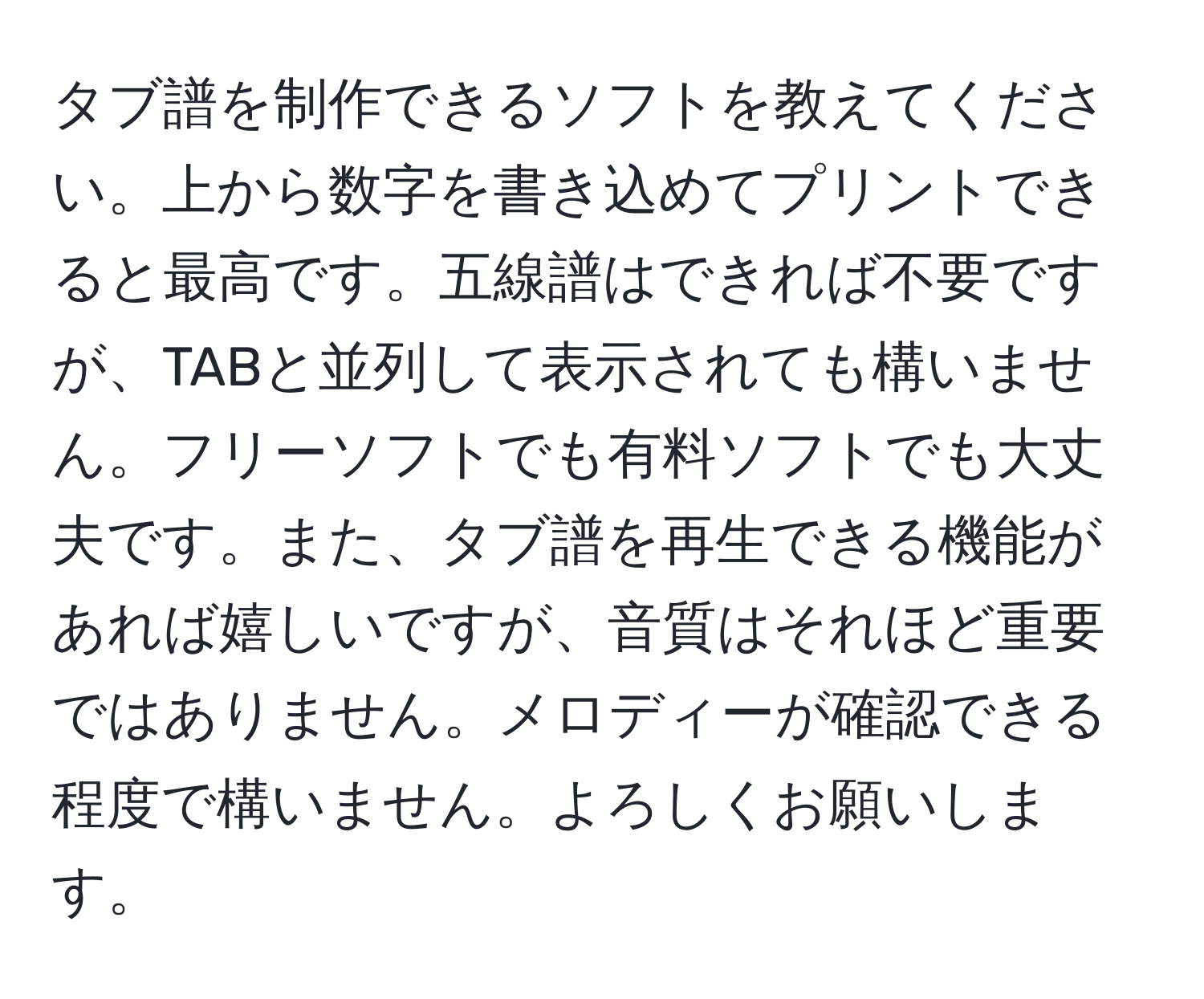 タブ譜を制作できるソフトを教えてください。上から数字を書き込めてプリントできると最高です。五線譜はできれば不要ですが、TABと並列して表示されても構いません。フリーソフトでも有料ソフトでも大丈夫です。また、タブ譜を再生できる機能があれば嬉しいですが、音質はそれほど重要ではありません。メロディーが確認できる程度で構いません。よろしくお願いします。