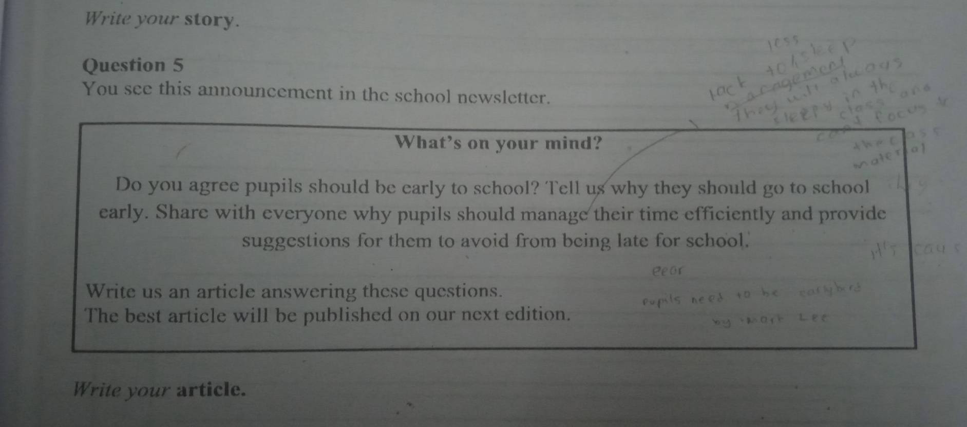 Write your story. 
Question 5 
You see this announcement in the school newsletter. 
Write your article.