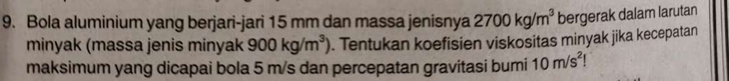 Bola aluminium yang berjari-jari 15 mm dan massa jenisnya 2700kg/m^3 bergerak dalam larutan 
minyak (massa jenis minyak 900kg/m^3). Tentukan koefisien viskositas minyak jika kecepatan 
maksimum yang dicapai bola 5 m/s dan percepatan gravitasi bumi 10m/s^2