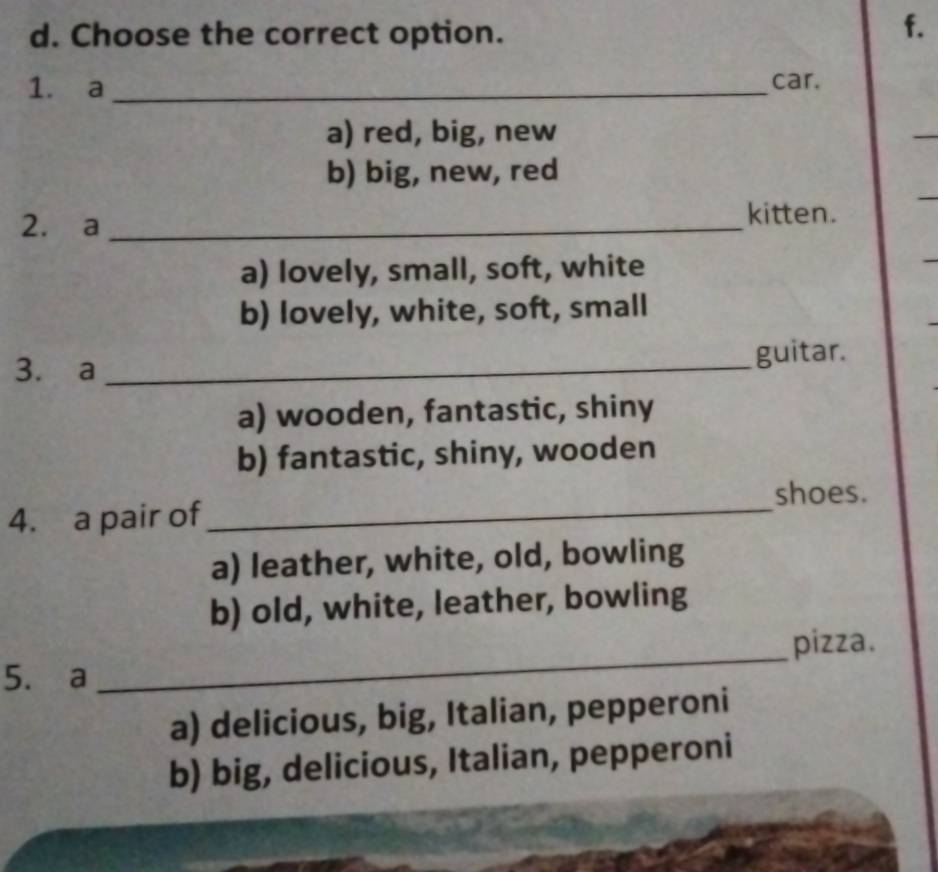 Choose the correct option.
f.
1. a _car.
a) red, big, new
b) big, new, red
2. a_
kitten.
a) lovely, small, soft, white
b) lovely, white, soft, small
3. a _guitar.
a) wooden, fantastic, shiny
b) fantastic, shiny, wooden
shoes.
4. a pair of_
a) leather, white, old, bowling
b) old, white, leather, bowling
5. a _pizza.
a) delicious, big, Italian, pepperoni
b) big, delicious, Italian, pepperoni