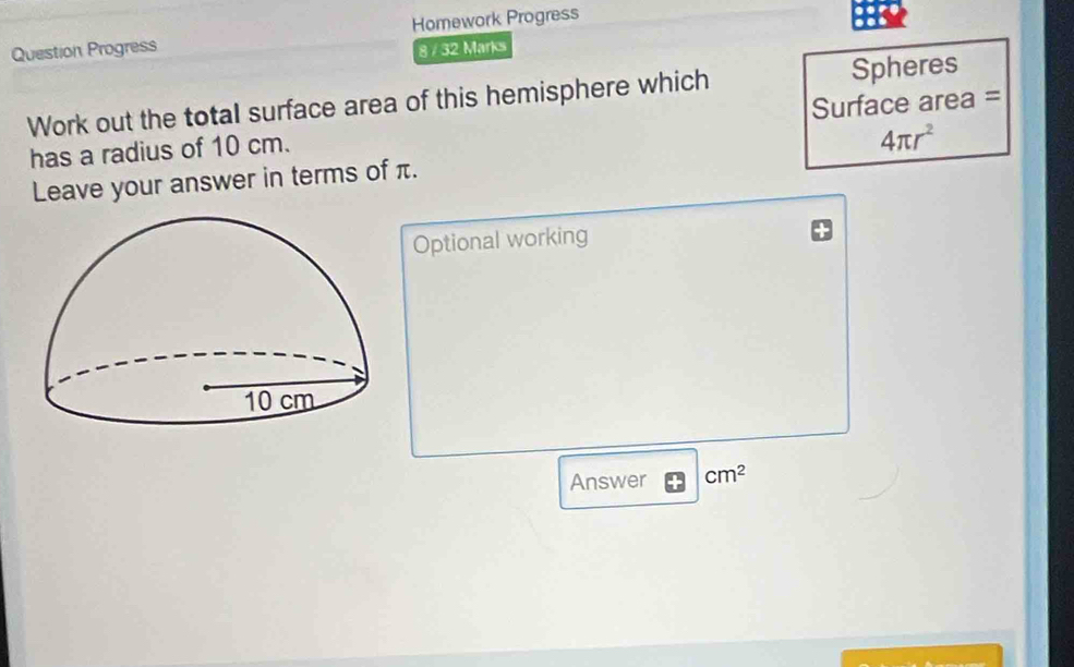 Question Progress Homework Progress 
8 / 32 Marks 
Work out the total surface area of this hemisphere which Spheres 
has a radius of 10 cm. Surface area = 
Leave your answer in terms of π. 4π r^2
Optional working 
Answer cm^2