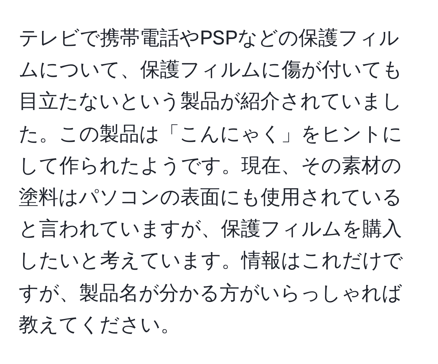 テレビで携帯電話やPSPなどの保護フィルムについて、保護フィルムに傷が付いても目立たないという製品が紹介されていました。この製品は「こんにゃく」をヒントにして作られたようです。現在、その素材の塗料はパソコンの表面にも使用されていると言われていますが、保護フィルムを購入したいと考えています。情報はこれだけですが、製品名が分かる方がいらっしゃれば教えてください。