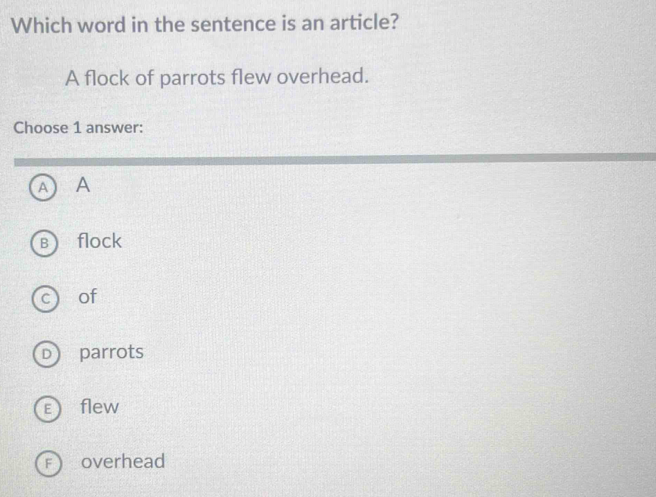 Which word in the sentence is an article?
A flock of parrots flew overhead.
Choose 1 answer:
A A
flock
C of
D parrots
E ) flew
F  overhead