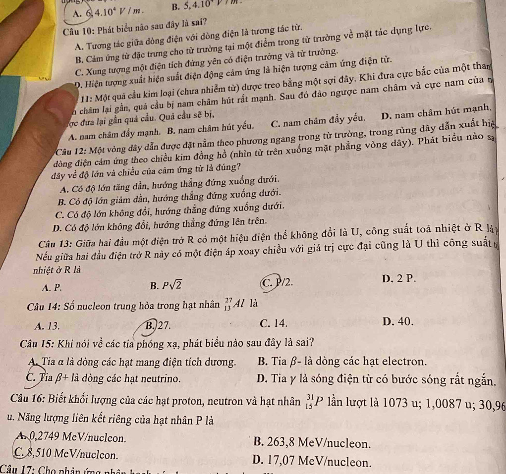 A. 6 4.10^4V/m. B. 5,4.10
Câu 10: Phát biểu nảo sau đây là sai?
A. Tương tác giữa dòng điện với dòng điện là tương tác từ.
B. Cảm ứng từ đặc trưng cho từ trường tại một điểm trong từ trường về mặt tác dụng lực.
C. Xung tượng một điện tích đứng yên có điện trưởng và từ trường.
D. Hiện tượng xuất hiện suất điện động cảm ứng là hiện tượng cảm ứng điện từ.
11: Một quả cầu kim loại (chưa nhiễm từ) dược treo bằng một sợi đây. Khi đưa cực bắc của một than
n châm lại gần, quả cầu bị nam châm hút rất mạnh. Sau đó đảo ngược nam châm và cực nam của n
lợc đưa lại gần quả cầu. Quả cầu sẽ bị,
A. nam châm đầy mạnh. B. nam châm hút yếu. C. nam châm đầy yếu. D. nam châm hút mạnh.
Câu 12: Một vòng dây dẫn được đặt nằm theo phương ngang trong từ trường, trong rùng dây dẫn xuất hiệ
đòng điện cảm ứng theo chiều kim đồng hồ (nhìn từ trên xuống mặt phẳng vòng dây). Phát biểu nào sa
đây về độ lớn và chiều của cảm ứng từ là đúng?
A. Có độ lớn tăng dần, hướng thẳng đứng xuống dưới.
B. Có độ lớn giảm dần, hướng thẳng đứng xuống dưới.
C. Có độ lớn không đổi, hướng thẳng đứng xuống dưới.
D. Có độ lớn không đổi, hướng thẳng đứng lên trên.
Câu 13: Giữa hai đầu một điện trở R có một hiệu điện thế không đổi là U, công suất toà nhiệt ở R lày
Nếu giữa hai đầu điện trở R này có một điện áp xoay chiều với giá trị cực đại cũng là U thì công suất t
nhiệt ở R là
A. P. B. Psqrt(2) C. P/2.
D. 2 P.
Câu 14: Số nucleon trung hòa trong hạt nhân _(13)^(27)Al là
C. 14.
A. 13. B. 27. D. 40.
Câu 15: Khi nói về các tia phóng xạ, phát biểu nào sau đây là sai?
A. Tia α là dòng các hạt mang điện tích dương. B. Tia β- là dòng các hạt electron.
C. Tia beta +la dòng các hạt neutrino. D. Tia y là sóng điện từ có bước sóng rất ngắn.
Câu 16: Biết khối lượng của các hạt proton, neutron và hạt nhân _(15)^(31)P lần lượt là 1073 u; 1,0087 u; 30,96
u. Năng lượng liên kết riêng của hạt nhân P là
A. 0,2749 MeV/nucleon. B. 263,8 MeV/nucleon.
C. 8,510 MeV/nucleon. D. 17,07 MeV/nucleon.