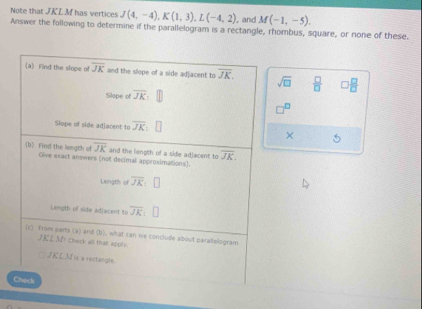 Note that JKLM has vertices J(4,-4), K(1,3), L(-4,2) and M(-1,-5). 
Answer the following to determine if the parallelogram is a rectangle, rhombus, square, or none of these. 
(a) Find the slope of overline JK and the slope of a side adjacent to overline JK. sqrt(□ )  □ /□   □  □ /□  
Slope of overline JK
□^(□)
Slope of side adjacent to overline JK × 
(b) Find the length of overline JK and the length of a side adjacent to overline JK. 
Give exact answers (not decimal approximations). 
Length of overline JK:□
Length of side adjacent to overline JK:□
(c) From parts (a) and (b), what can we conclude about parallelogram
JKLM check all that apply.
JKL M is a rectangle. 
Check