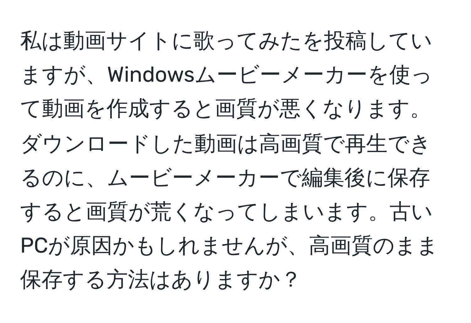 私は動画サイトに歌ってみたを投稿していますが、Windowsムービーメーカーを使って動画を作成すると画質が悪くなります。ダウンロードした動画は高画質で再生できるのに、ムービーメーカーで編集後に保存すると画質が荒くなってしまいます。古いPCが原因かもしれませんが、高画質のまま保存する方法はありますか？