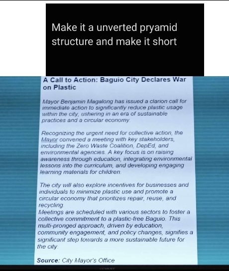 Make it a unverted pryamid 
structure and make it short 
A Call to Action: Baguio City Declares War 
on Plastic 
Mayor Benjamin Magalong has issued a clarion call for 
immediate action to significantly reduce plastic usage 
within the city, ushering in an era of sustainable 
practices and a circular economy. 
Recognizing the urgent need for collective action, the 
Mayor convened a meeting with key stakeholders, 
including the Zero Waste Coalition, DepEd, and 
environmental agencies. A key focus is on raising 
awareness through education, integrating environmental 
lessons into the curriculum, and developing engaging 
learning materials for children. 
The city will also explore incentives for businesses and 
individuals to minimize plastic use and promote a 
circular economy that prioritizes repair, reuse, and 
recycling 
Meetings are scheduled with various sectors to foster a 
collective commitment to a plastic-free Baguio. This 
multi-pronged approach, driven by education, 
community engagement, and policy changes, signifies a 
significant step towards a more sustainable future for 
the city. 
Source: City Mayor's Office