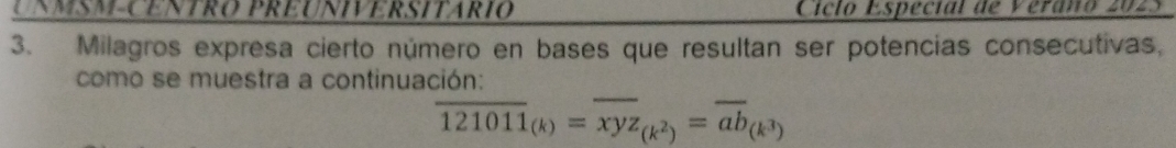 UNMSM-CENTRO PRÉUNIVERSITARIO Ciclo Espécial de Verano 2025 
3. Milagros expresa cierto número en bases que resultan ser potencias consecutivas, 
como se muestra a continuación:
overline 121011_(k)=overline xyz_(k^2)=overline ab_(k^3)