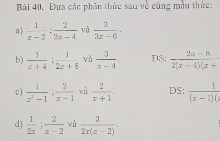 Đưa các phân thức sau về cùng mẫu thức: 
a)  1/x-2 ;  2/2x-4  và  3/3x-6 . 
b)  1/x+4 ;  1/2x+8  và  3/x-4 . ĐS:  (2x-8)/2(x-4)(x+ 
c)  1/x^2-1 ;  2/x-1  và  2/x+1 . DS:  1/(x-1)(x 
d)  1/2x ;  2/x-2  và  3/2x(x-2) .