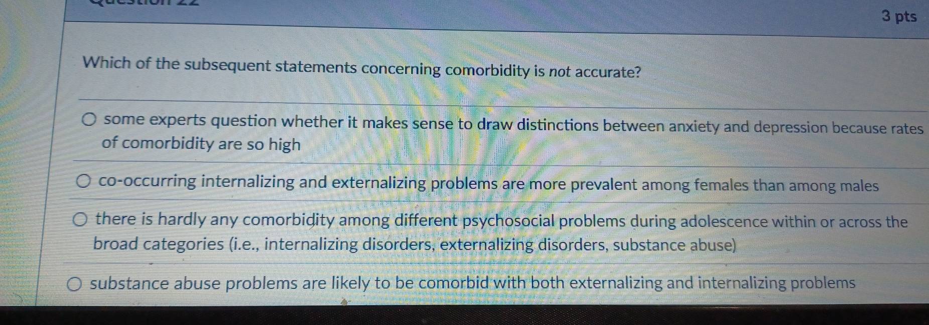 Which of the subsequent statements concerning comorbidity is not accurate?
some experts question whether it makes sense to draw distinctions between anxiety and depression because rates
of comorbidity are so high
co-occurring internalizing and externalizing problems are more prevalent among females than among males
there is hardly any comorbidity among different psychosocial problems during adolescence within or across the
broad categories (i.e., internalizing disorders, externalizing disorders, substance abuse)
substance abuse problems are likely to be comorbid with both externalizing and internalizing problems