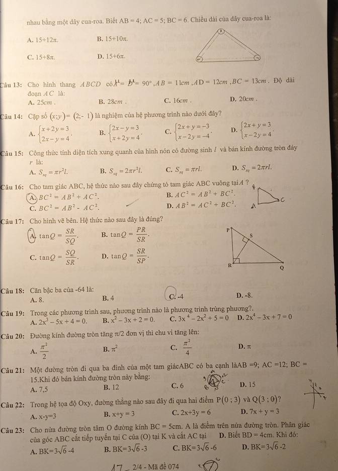 nhau bằng một dây cua-roa. Biết AB=4;AC=5;BC=6. Chiều dài của dây cua-roa là:
A. 15+12π . B. 15+10π .
C. 15+8π . D. 15+6π .
Câu 13: Cho hình thang A BCD có A^1=b^1=90°,AB=11cm,AD=12cm,BC=13cm. Độ dài
đoạn A C là:
A. 25cm . B. 28cm . C. 16cm . D. 20cm .
Câu 14: Cặp số (x;y)=(2;-1) là nghiệm của hệ phương trình nào dưới đây?
A. beginarrayl x+2y=3 2x-y=4endarray. . B. beginarrayl 2x-y=3 x+2y=4endarray. . C. beginarrayl 2x+y=-3 x-2y=-4endarray. . D. beginarrayl 2x+y=3 x-2y=4endarray.
Câu 15: Công thức tính diện tích xung quanh của hình nón có đường sinh / và bán kính đường tròn đáy
r là:
A. S_xq=π r^2l. B. S_xq=2π r^2l. C. S_xq=π rl. D. S_π rl=2π rl.
Câu 16: Cho tam giác ABC, hệ thức nào sau đây chứng tỏ tam giác ABC vuông tại 4 ?
A BC^2=AB^2+AC^2.
B. AC^2=AB^2+BC^2.
C. BC^2=AB^2-AC^2.
D. AB^2=AC^2+BC^2.
Câu 17: Cho hình vẽ bên. Hệ thức nào sau đây là đúng?
A tan Q= SR/SQ . B. tan Q= PR/SR .
C. tan Q= SQ/SR . D. tan Q= SR/SP .
Câu 18: Căn bậc ba của -64 là: D. -8.
A. 8. B. 4 C. -4
Câu 19: Trong các phương trình sau, phương trình nào là phương trình trùng phương?.
A. 2x^3-5x+4=0. B. x^2-3x+2=0. C. 3x^4-2x^2+5=0 D. 2x^4-3x+7=0
Câu 20: Đường kính đường tròn tăng π/2 đơn vị thì chu vi tăng lên:
A.  π^2/2  B. π^2 C.  π^2/4  D. π
Câu 21: Một đường tròn đi qua ba đỉnh của một tam giácABC có ba cạnh là aAB=9;AC=12;BC=
15.Khi đỏ bán kính đường tròn này bằng:
C
A. 7,5 B. 12 C. 6 B D. 15
Câu 22: Trong hệ tọa độ Oxy, đường thắng nào sau đây đi qua hai điểm P(0;3) và Q(3;0) 、
A. x-y=3 B. x+y=3 C. 2x+3y=6 D. 7x+y=3
Câu 23: Cho nửa đường tròn tâm O đường kính BC=5cm. A là điểm trên nửa đường tròn. Phân giác
của góc ABC cắt tiếp tuyến tại C của (O) tại K và cắt AC tại D. Biết BD=4cm. Khi đó:
A. BK=3sqrt(6)-4 B. BK=3sqrt(6)-3 C. BK=3sqrt(6)-6 D. BK=3sqrt(6)-2
λ7 2/4-Ma đề 074