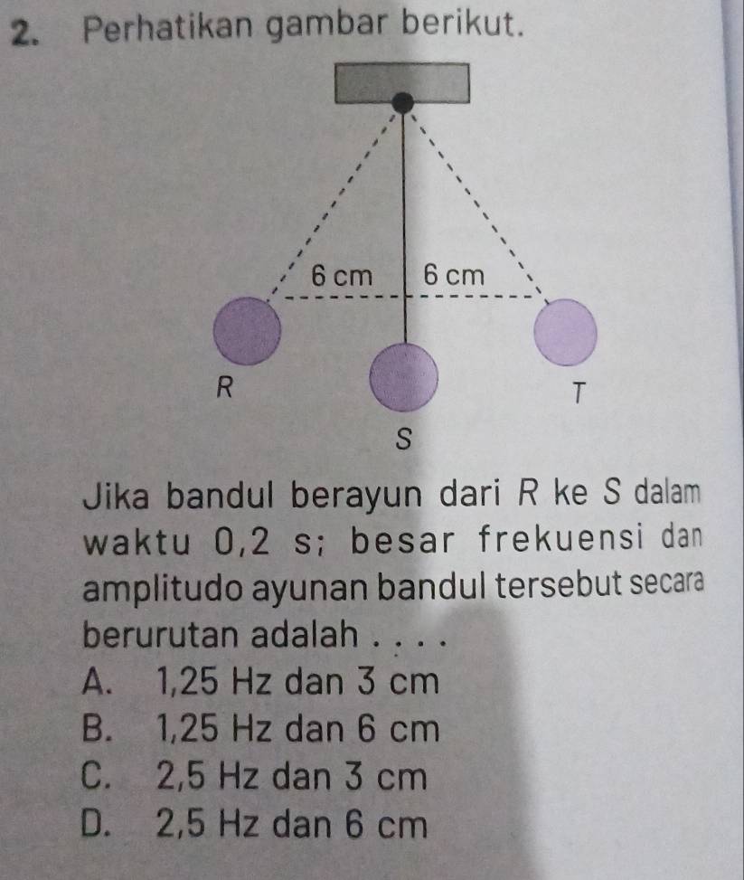 Perhatikan gambar berikut.
6 cm 6 cm
R
T
S
Jika bandul berayun dari R ke S dalam
waktu 0,2 s; besar frekuensi dan
amplitudo ayunan bandul tersebut secara
berurutan adalah . . . .
A. 1,25 Hz dan 3 cm
B. 1,25 Hz dan 6 cm
C. 2,5 Hz dan 3 cm
D. 2,5 Hz dan 6 cm