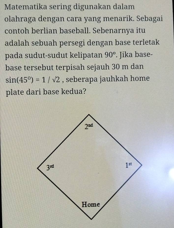 Matematika sering digunakan dalam
olahraga dengan cara yang menarik. Sebagai
contoh berlian baseball. Sebenarnya itu
adalah sebuah persegi dengan base terletak
pada sudut-sudut kelipatan 90°. Jika base-
base tersebut terpisah sejauh 30 m dan
sin (45°)=1/sqrt(2) , seberapa jauhkah home
plate dari base kedua?