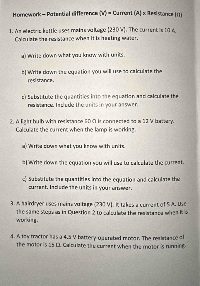 Homework - Potential difference (V)= Current (A) x Resistance (Ω) 
1. An electric kettle uses mains voltage (230 V). The current is 10 A. 
Calculate the resistance when it is heating water. 
a) Write down what you know with units. 
b) Write down the equation you will use to calculate the 
resistance. 
c) Substitute the quantities into the equation and calculate the 
resistance. Include the units in your answer. 
2. A light bulb with resistance 60 Ω is connected to a 12 V battery. 
Calculate the current when the lamp is working. 
a) Write down what you know with units. 
b) Write down the equation you will use to calculate the current. 
c) Substitute the quantities into the equation and calculate the 
current. Include the units in your answer. 
3. A hairdryer uses mains voltage (230 V). It takes a current of 5 A. Use 
the same steps as in Question 2 to calculate the resistance when it is 
working. 
4. A toy tractor has a 4.5 V battery-operated motor. The resistance of 
the motor is 15 Ω. Calculate the current when the motor is running.