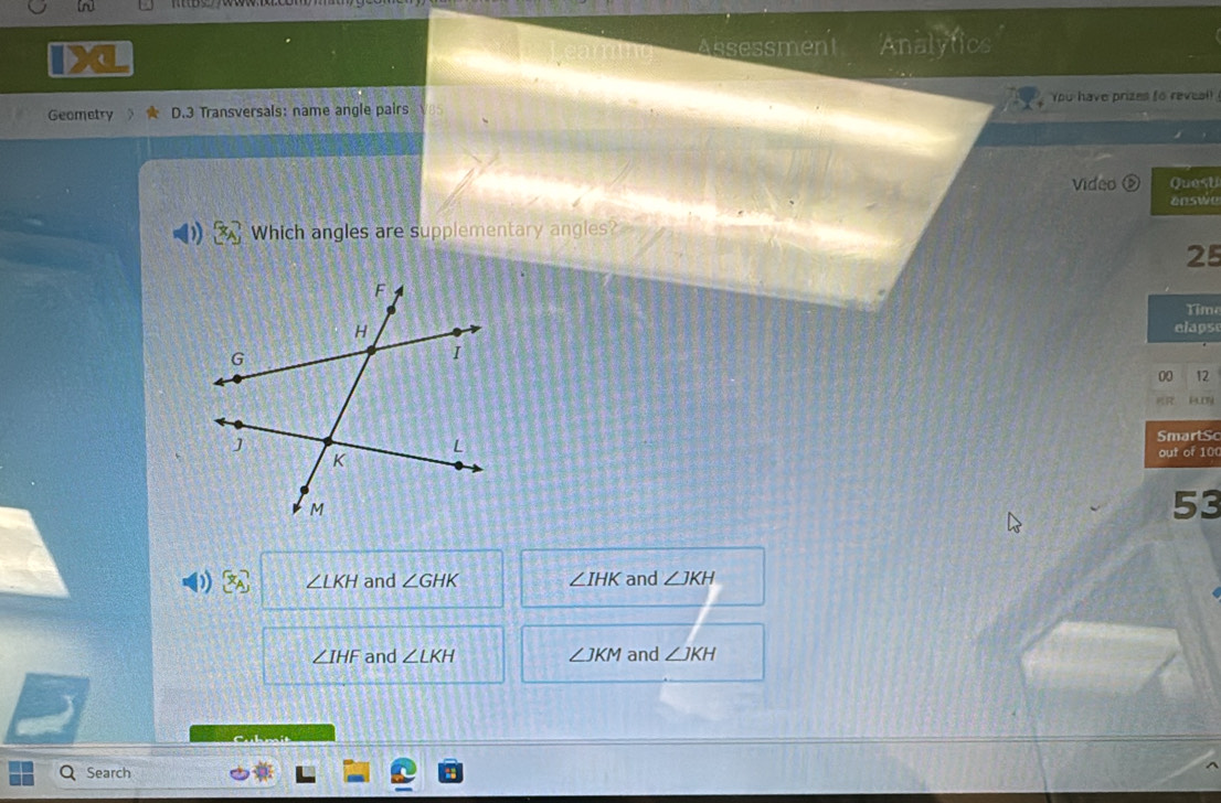 Assessment Analytics
Geometry D.3 Transversals: name angle pairs You have prizes to reveal
Video Quest
answe
Which angles are supplementary angles?
25
Time
elaps
00 12
PLDY
SmartSc
out of 10
53
I ∠ LKH and ∠ GHK ∠ IHK and ∠ JKH
∠ IHF and ∠ LKH ∠ JKM and ∠ JKH
Cubmit
Search