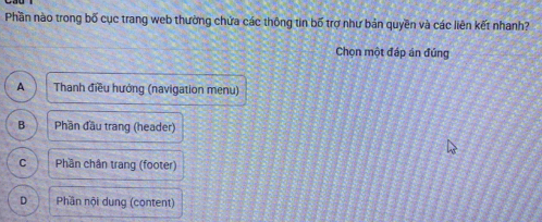 Phần nào trong bố cục trang web thường chứa các thông tin bố trợ như bản quyền và các liên kết nhanh?
Chọn một đáp án đủng
A Thanh điều hướng (navigation menu)
B Phần đầu trang (header)
C Phần chân trang (footer)
D Phần nội dung (content)