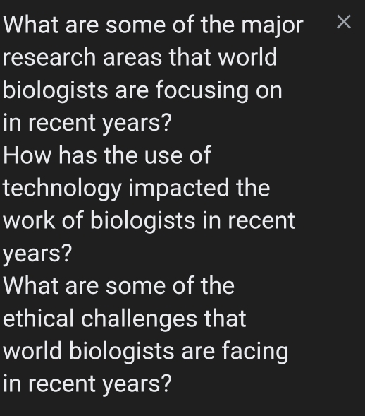 What are some of the major × 
research areas that world 
biologists are focusing on 
in recent years? 
How has the use of 
technology impacted the 
work of biologists in recent
years? 
What are some of the 
ethical challenges that 
world biologists are facing 
in recent years?