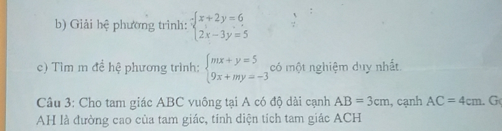 Giải hệ phương trình: beginarrayl x+2y=6 2x-3y=5endarray.
c) Tìm m đề hệ phương trình; beginarrayl mx+y=5 9x+my=-3endarray. có một nghiệm duy nhất. 
Câu 3: Cho tam giác ABC vuông tại A có độ dài cạnh AB=3cm , cạnh AC=4cm. G 
AH là đường cao của tam giác, tính diện tích tam giác ACH