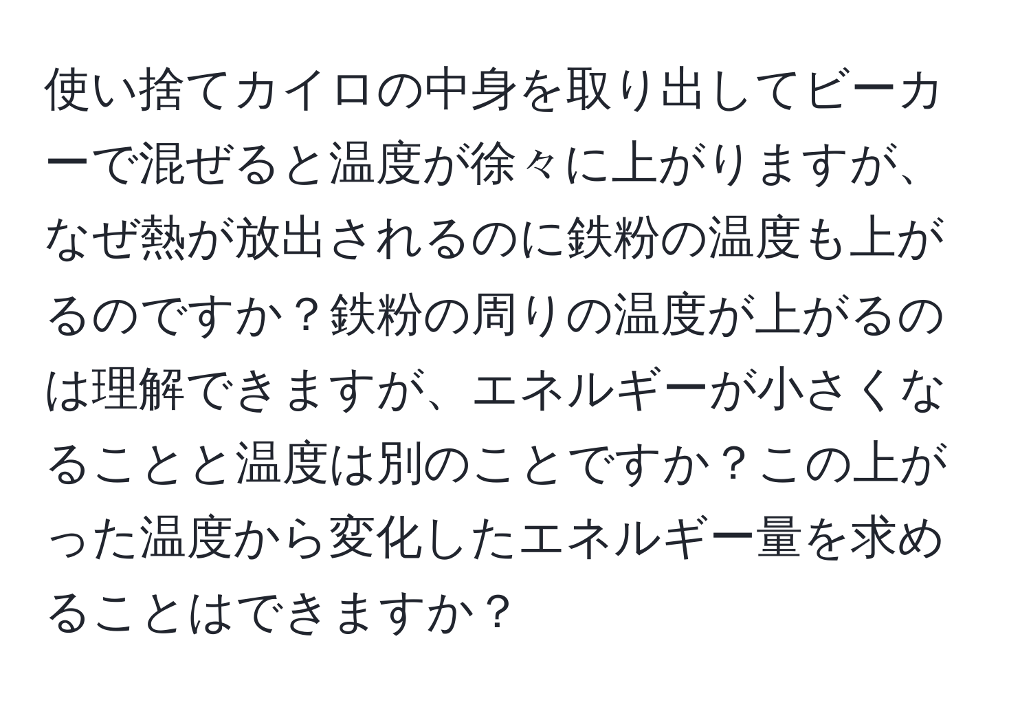 使い捨てカイロの中身を取り出してビーカーで混ぜると温度が徐々に上がりますが、なぜ熱が放出されるのに鉄粉の温度も上がるのですか？鉄粉の周りの温度が上がるのは理解できますが、エネルギーが小さくなることと温度は別のことですか？この上がった温度から変化したエネルギー量を求めることはできますか？