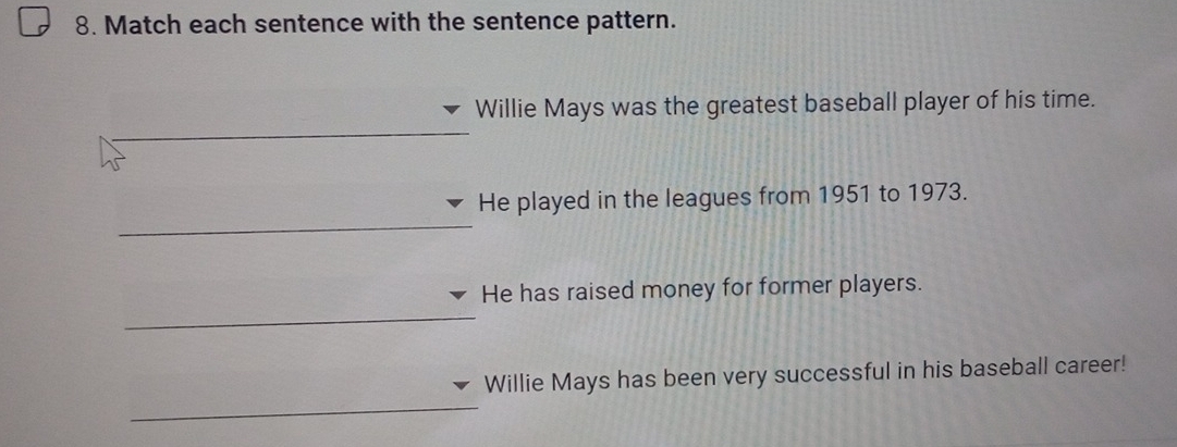 Match each sentence with the sentence pattern. 
Willie Mays was the greatest baseball player of his time. 
He played in the leagues from 1951 to 1973. 
He has raised money for former players. 
Willie Mays has been very successful in his baseball career!