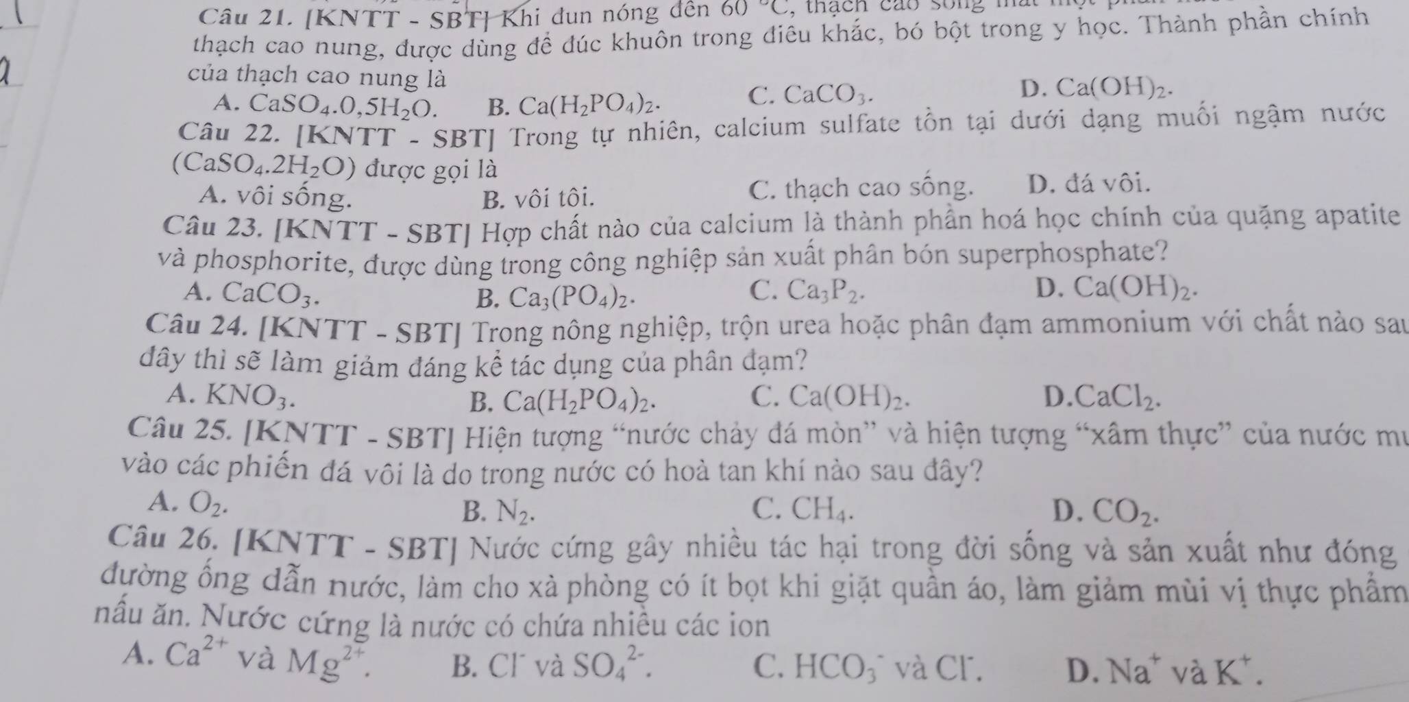 [KNTT - SBT] Khi dun nóng đến 60°C ,  thach cáo song mat  
thạch cao nung, được dùng để đúc khuôn trong điêu khắc, bó bột trong y học. Thành phần chính
của thạch cao nung là
A. CaSO_4.0,5H_2O. B. Ca(H_2PO_4)_2.
C. CaCO_3. D. Ca(OH)_2.
Câu 22. [KNTT - S BT| Trong tự nhiên, calcium sulfate tồn tại dưới dạng muối ngậm nước
(CaSO_4.2H_2O) được gọi là
A. vôi sống. B. vôi tôi. C. thạch cao sống. D. đá vôi.
Câu 23. [K N TT - SBTJ Hợp chất nào của calcium là thành phần hoá học chính của quặng apatite
và phosphorite, được dùng trong công nghiệp sản xuất phân bón superphosphate?
C.
D.
A. CaCO_3. B. Ca_3(PO_4)_2. Ca_3P_2. Ca(OH)_2.
Câu 24. [K NTT-SBTJ Trong nông nghiệp, trộn urea hoặc phân đạm ammonium với chất nào sau
đây thì sẽ làm giảm đáng kể tác dụng của phân đạm?
A. KNO_3. Ca(H_2PO_4)_2. C. Ca(OH)_2. D. CaCl_2.
B.
Câu 25. [K KNTT-SBT] Hiện tượng “nước chảy đá mòn” và hiện tượng “xâm thực” của nước mư
vào các phiến đá vôi là do trong nước có hoà tan khí nào sau đây?
A. O_2.
B. N_2. C. CH_4. D. CO_2.
Câu 26. [KNTT - SBT] Nước cứng gây nhiều tác hại trong đời sống và sản xuất như đóng
đường ống dẫn nước, làm cho xà phòng có ít bọt khi giặt quần áo, làm giảm mùi vị thực phẩm
nấu ăn. Nước cứng là nước có chứa nhiều các ion
A. Ca^(2+) và Mg^(2+).
C.
B. Cl´ và SO_4^((2-). HCO_3) và CΓ. D. Na^+ vaK^+.