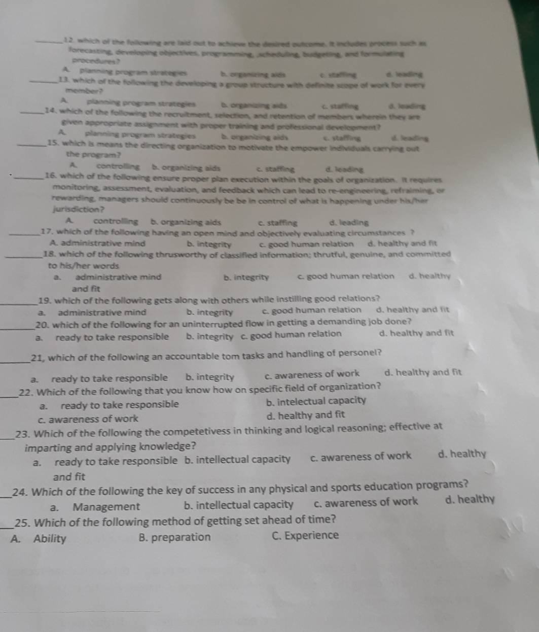 which of the following are laid out to achieve the desired outcome. It includes process such is
forecasting, developing objectives, programming, ,scheduling, budgeting, and formulating
procedures?
A. planning program strategies b. organizing aids c. staffling d. leading
_13. which of the following the developing a group structure with definite scope of work for every
member?
A. planning program strategies b. organizing aids c. staffing d. leading
_14. which of the following the recruitment, selection, and retention of members wherein they are
given appropriate assignment with proper training and professional development?
A planning program strategies b. organizing aids c. staffing d. leading
_15. which is means the directing organization to motivate the empower individuals carrying out
the program?
A. controlling b. organizing alds c. staffing d. leading
._ 16. which of the following ensure proper plan execution within the goals of organization. It requires
monitoring, assessment, evaluation, and feedback which can lead to re-engineering, refraiming, or
rewarding, managers should continuously be be in control of what is happening under his/her
jurisdiction?
A controlling b. organizing aids c. staffing d. leading
_17, which of the following having an open mind and objectively evaluating circumstances ?
A. administrative mind b. integrity c. good human relation d. healthy and fit
_18. which of the following thrusworthy of classified information; thrutful, genuine, and committed
to his/her words
a. administrative mind b. integrity c. good human relation d. healthy
and fit
_19. which of the following gets along with others while instilling good relations?
a. administrative mind b. integrity c. good human relation d, healthy and lit
_20. which of the following for an uninterrupted flow in getting a demanding job done?
a. ready to take responsible b. integrity c. good human relation d. healthy and fit
_21, which of the following an accountable tom tasks and handling of personel?
a. ready to take responsible b. integrity c. awareness of work d. healthy and fit
_
22. Which of the following that you know how on specific field of organization?
a. ready to take responsible b. intelectual capacity
c. awareness of work d. healthy and fit
_23. Which of the following the competetivess in thinking and logical reasoning; effective at
imparting and applying knowledge?
a. ready to take responsible b. intellectual capacity c. awareness of work d. healthy
and fit
_24. Which of the following the key of success in any physical and sports education programs?
a. Management b. intellectual capacity c. awareness of work d. healthy
_25. Which of the following method of getting set ahead of time?
A. Ability B. preparation C. Experience