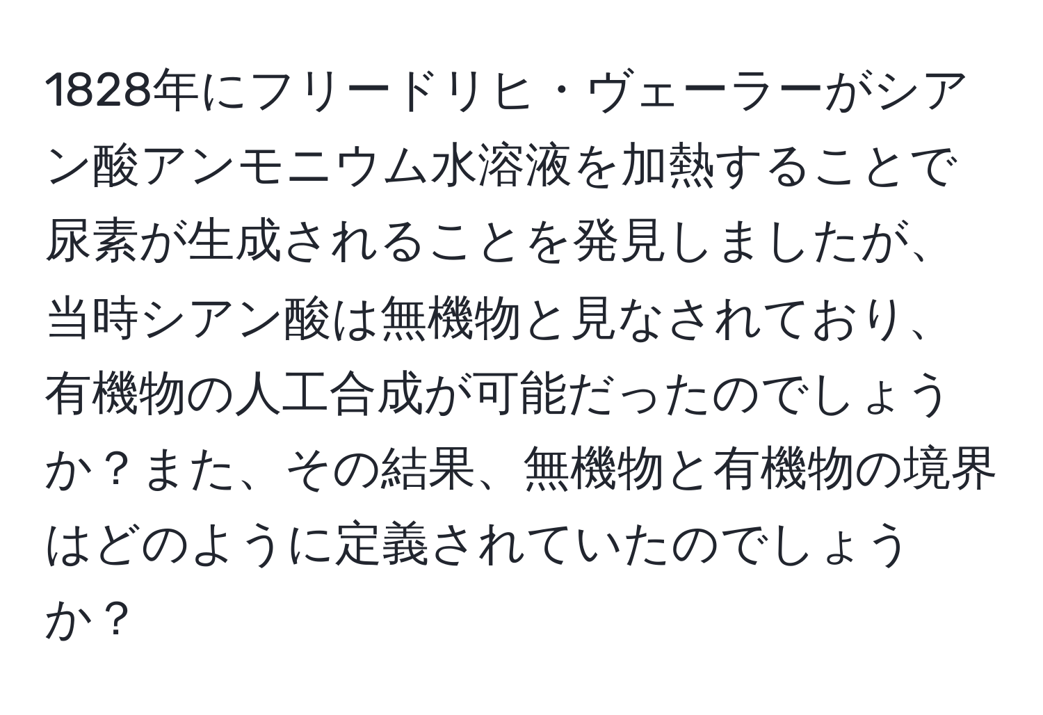 1828年にフリードリヒ・ヴェーラーがシアン酸アンモニウム水溶液を加熱することで尿素が生成されることを発見しましたが、当時シアン酸は無機物と見なされており、有機物の人工合成が可能だったのでしょうか？また、その結果、無機物と有機物の境界はどのように定義されていたのでしょうか？