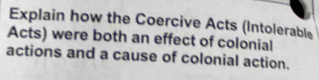 Explain how the Coercive Acts (Intolerable 
Acts) were both an effect of colonial 
actions and a cause of colonial action.