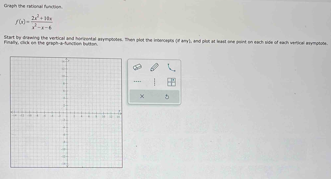 Graph the rational function.
f(x)= (2x^2+10x)/x^2-x-6 
Start by drawing the vertical and horizontal asymptotes. Then plot the intercepts (if any), and plot at least one point on each side of each vertical asymptote. 
Finally, click on the graph-a-function button. 
---- 
×