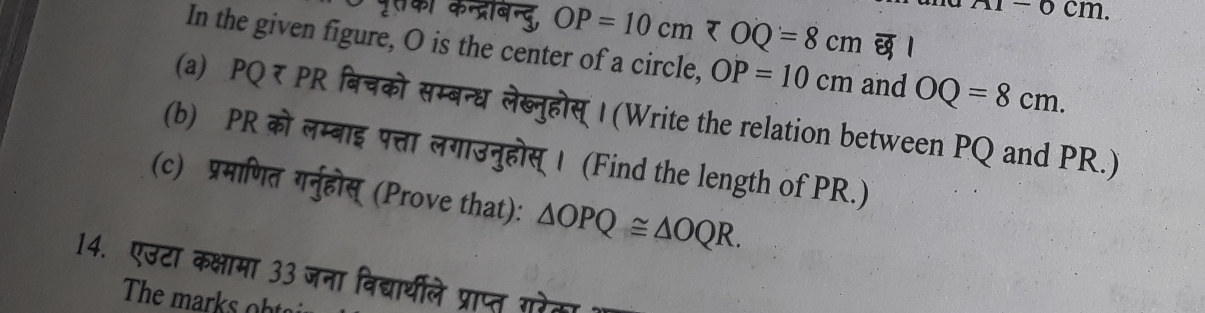 AI=0cm. 
पुरकी कन्द्रबिन्दु, OP=10cm 1 
In the given figure, O is the center of a circle, OP=10cm and OQ=8cm. 
(a) PQ र PR बिचको सम्बन्ध लेब्नुहोस् | (Write the relation between PQ and PR.) 
(b) PR को लम्बाइ पत्ता लगाउनुहोस् । (Find the length of PR.) 
(c) प्रमाणित गर्नुहोस् (Prove that): △ OPQ≌ △ OQR. 
14. एउटा कक्षामा 33 जना विद्यार्थीले प्राप्त गरेका