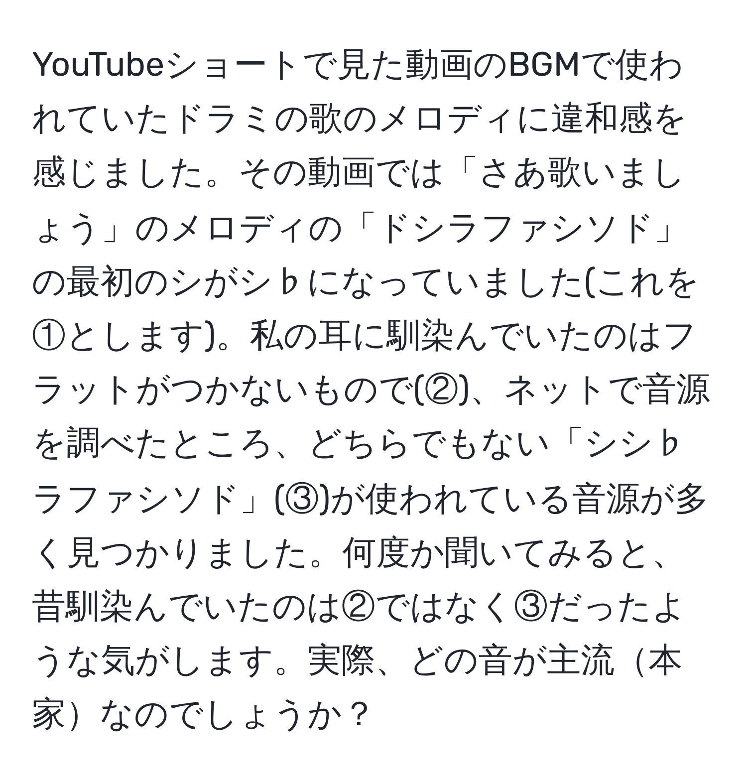 YouTubeショートで見た動画のBGMで使われていたドラミの歌のメロディに違和感を感じました。その動画では「さあ歌いましょう」のメロディの「ドシラファシソド」の最初のシがシ♭になっていました(これを①とします)。私の耳に馴染んでいたのはフラットがつかないもので(②)、ネットで音源を調べたところ、どちらでもない「シシ♭ラファシソド」(③)が使われている音源が多く見つかりました。何度か聞いてみると、昔馴染んでいたのは②ではなく③だったような気がします。実際、どの音が主流本家なのでしょうか？