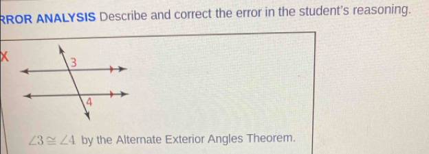 RROR ANALYSIS Describe and correct the error in the student's reasoning.
∠ 3≌ ∠ 4 by the Alternate Exterior Angles Theorem.