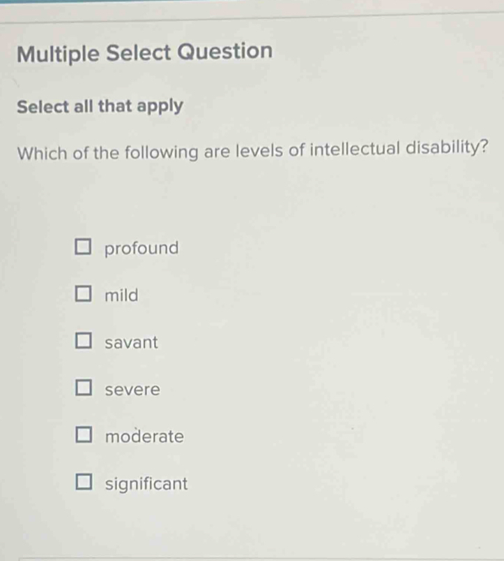 Multiple Select Question
Select all that apply
Which of the following are levels of intellectual disability?
profound
mild
savant
severe
moderate
significant