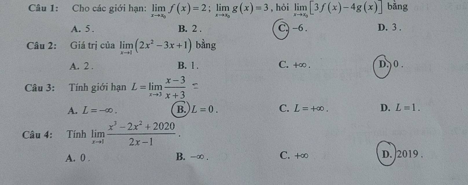 Cho các giới hạn: limlimits _xto x_0f(x)=2; limlimits _xto x_0g(x)=3 , hỏi limlimits _xto x_0[3f(x)-4g(x)] bǎng
A. 5. B. 2. C) -6. D. 3.
Câu 2: Giá trị của limlimits _xto 1(2x^2-3x+1) bàng
A. 2. B. 1. C. +∞ . D.) 0 .
Câu 3: Tính giới hạn L=limlimits _xto 3 (x-3)/x+3 
A. L=-∈fty. B. L=0. C. L=+∈fty. D. L=1. 
Câu 4: Tính limlimits _xto 1 (x^3-2x^2+2020)/2x-1 .
A. 0. B. -∞. C. +∞ D. 2019.