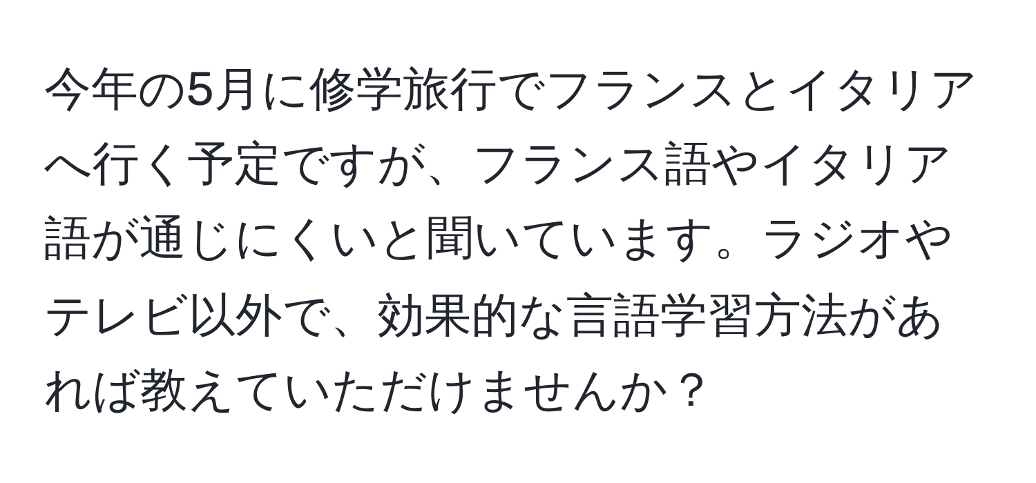 今年の5月に修学旅行でフランスとイタリアへ行く予定ですが、フランス語やイタリア語が通じにくいと聞いています。ラジオやテレビ以外で、効果的な言語学習方法があれば教えていただけませんか？