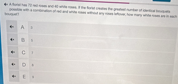 A florist has 72 red roses and 40 white roses. If the florist creates the greatest number of identical bouquets
possible with a combination of red and white roses without any roses leftover, how many white roses are in each
bouquet?
A 3
B 5
C 7
D 8
E 9