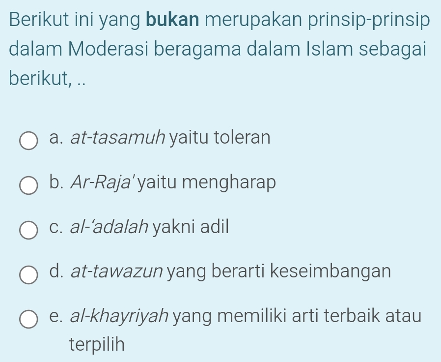 Berikut ini yang bukan merupakan prinsip-prinsip
dalam Moderasi beragama dalam Islam sebagai
berikut, ..
a. at-tasamuh yaitu toleran
b. Ar-Raja’yaitu mengharap
c. al-’adalah yakni adil
d. at-tawazun yang berarti keseimbangan
e. al-khayriyah yang memiliki arti terbaik atau
terpilih